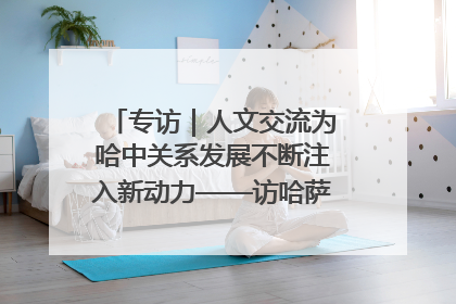 专访｜人文交流为哈中关系发展不断注入新动力——访哈萨克斯坦文化与信息部部长巴拉耶娃