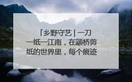 乡野守艺 | 一刀一纸一江南，在颛桥剪纸的世界里，每个痕迹都刻着水乡的柔情
