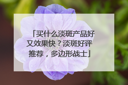 买什么淡斑产品好又效果快？淡斑好评推荐，多边形战士