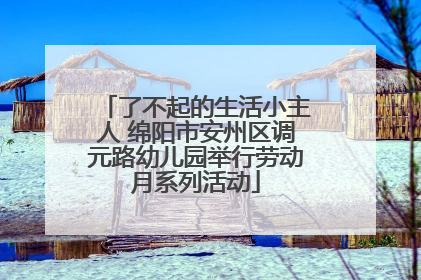 了不起的生活小主人 绵阳市安州区调元路幼儿园举行劳动月系列活动