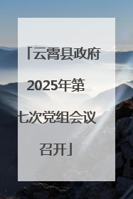 云霄县政府2025年第七次党组会议召开