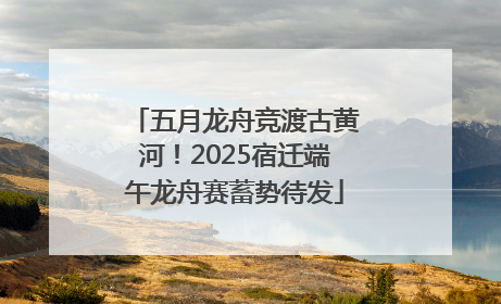 五月龙舟竞渡古黄河！2025宿迁端午龙舟赛蓄势待发