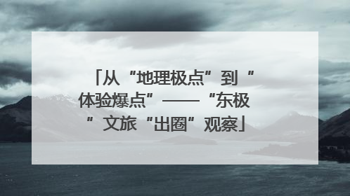 从“地理极点”到“体验爆点”——“东极”文旅“出圈”观察