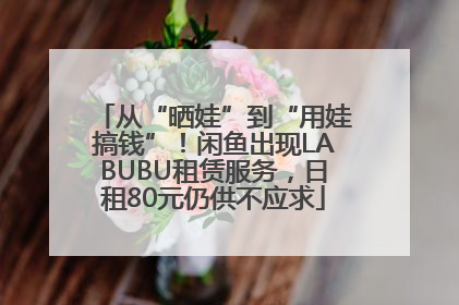 从“晒娃”到“用娃搞钱”！闲鱼出现LABUBU租赁服务，日租80元仍供不应求