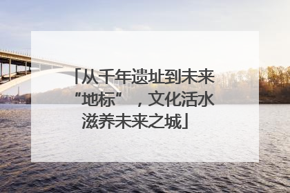 从千年遗址到未来“地标”，文化活水滋养未来之城