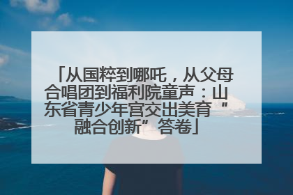 从国粹到哪吒，从父母合唱团到福利院童声：山东省青少年宫交出美育“融合创新”答卷