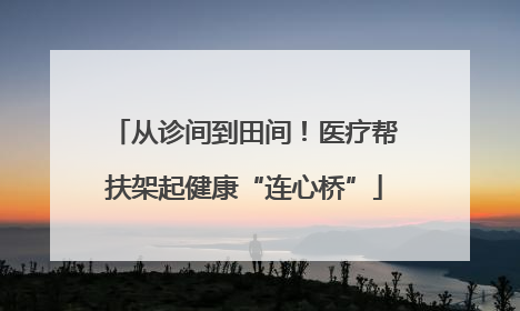 从诊间到田间！医疗帮扶架起健康“连心桥”