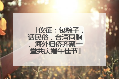 仪征：包粽子，话民俗，台湾同胞、海外归侨齐聚一堂共庆端午佳节