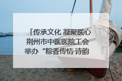 传承文化 凝聚医心 荆州市中医医院工会举办“粽香传情·诗韵端午”系列活动