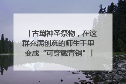 古蜀神圣祭物，在这群充满创意的师生手里变成“可穿戴青铜”