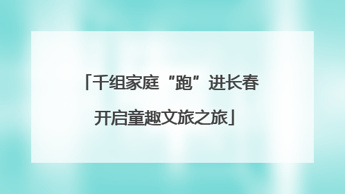 千组家庭“跑”进长春 开启童趣文旅之旅