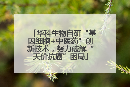 华科生物自研“基因细胞+中医药”创新技术，努力破解“天价抗癌”困局