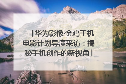 华为影像·金鸡手机电影计划导演采访：揭秘手机创作的新视角