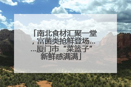 南北食材汇聚一堂，富菌类抢鲜登场……厦门市“菜篮子”新鲜感满满
