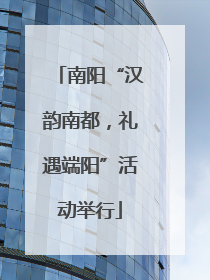 南阳“汉韵南都，礼遇端阳”活动举行