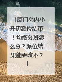 厦门岛内小升初派位结束！均衡分班怎么分？派位结果能更改不？