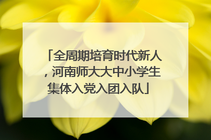 全周期培育时代新人，河南师大大中小学生集体入党入团入队