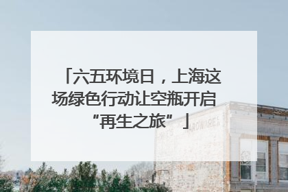 六五环境日，上海这场绿色行动让空瓶开启 “再生之旅”