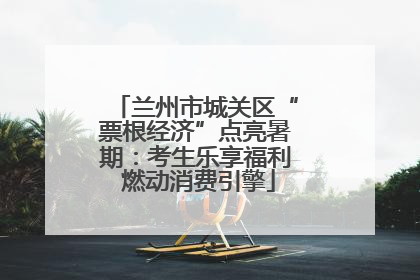 兰州市城关区“票根经济”点亮暑期：考生乐享福利 燃动消费引擎