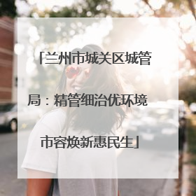 兰州市城关区城管局：精管细治优环境 市容焕新惠民生