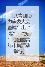 共青团助力旅发大会暨端午出“粽”·“抚”地出圈青年市集活动举行