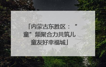 内蒙古东胜区：“童”频聚合力共筑儿童友好幸福城