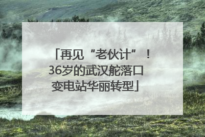 再见“老伙计”！36岁的武汉舵落口变电站华丽转型