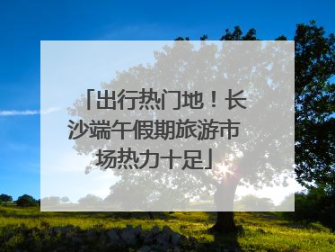 出行热门地！长沙端午假期旅游市场热力十足