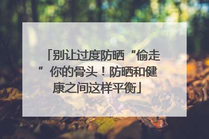 别让过度防晒“偷走”你的骨头！防晒和健康之间这样平衡