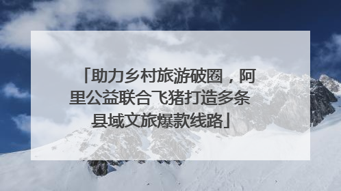 助力乡村旅游破圈，阿里公益联合飞猪打造多条县域文旅爆款线路