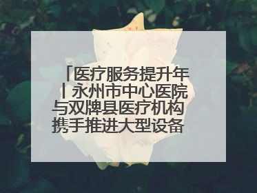 医疗服务提升年丨永州市中心医院与双牌县医疗机构携手推进大型设备仪器共享