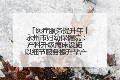 医疗服务提升年丨永州市妇幼保健院：产科升级病床设施 以细节服务提升孕产妇就医体验