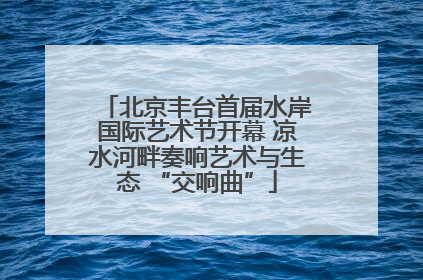 北京丰台首届水岸国际艺术节开幕 凉水河畔奏响艺术与生态 “交响曲”