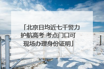北京日均近七千警力护航高考 考点门口可现场办理身份证明