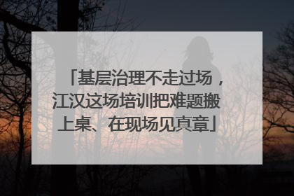 基层治理不走过场，江汉这场培训把难题搬上桌、在现场见真章
