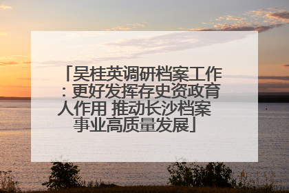 吴桂英调研档案工作：更好发挥存史资政育人作用 推动长沙档案事业高质量发展