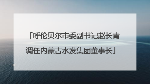 呼伦贝尔市委副书记赵长青调任内蒙古水发集团董事长