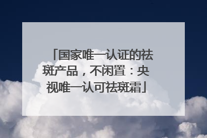 国家唯一认证的祛斑产品，不闲置：央视唯一认可祛斑霜