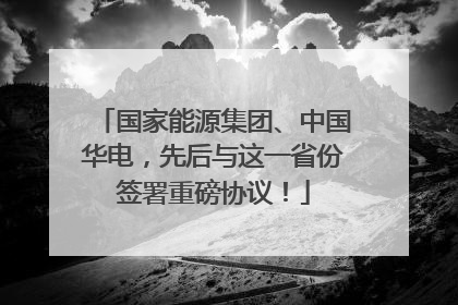 国家能源集团、中国华电，先后与这一省份签署重磅协议！