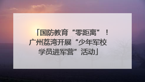国防教育“零距离”！广州荔湾开展“少年军校学员进军营”活动