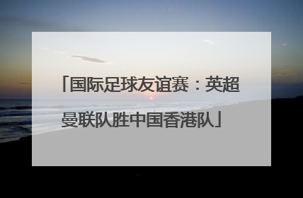 国际足球友谊赛：英超曼联队胜中国香港队