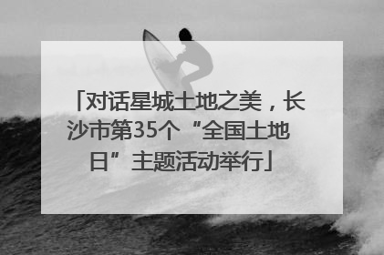 对话星城土地之美，长沙市第35个“全国土地日”主题活动举行