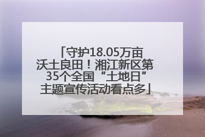 守护18.05万亩沃土良田！湘江新区第35个全国“土地日”主题宣传活动看点多