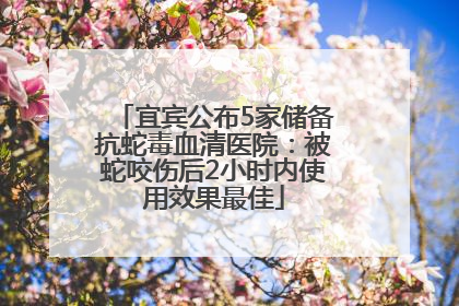 宜宾公布5家储备抗蛇毒血清医院：被蛇咬伤后2小时内使用效果最佳