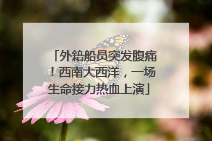 外籍船员突发腹痛！西南大西洋，一场生命接力热血上演