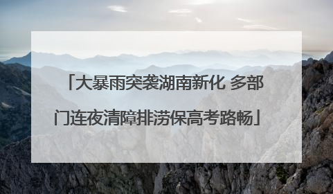 大暴雨突袭湖南新化 多部门连夜清障排涝保高考路畅
