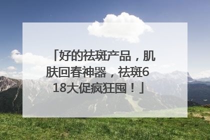 好的祛斑产品，肌肤回春神器，祛斑618大促疯狂囤！