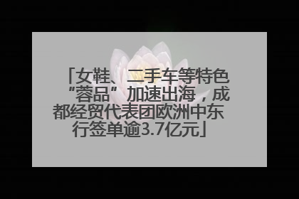 女鞋、二手车等特色“蓉品”加速出海，成都经贸代表团欧洲中东行签单逾3.7亿元