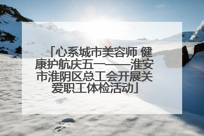 心系城市美容师 健康护航庆五一——淮安市淮阴区总工会开展关爱职工体检活动