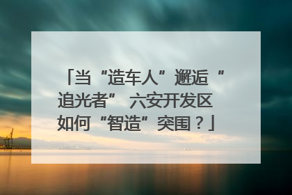 当“造车人”邂逅“追光者” 六安开发区如何“智造”突围？